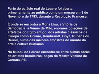 Parte do palácio real do Louvre foi aberta primeiramente ao público como um museu em 8 de Novembro de 1793, durante a Revolução Francesa. É onde se encontra a Mona Lisa, a Vitória de Samotrácia, a Vênus de Milo, enormes coleções de artefatos do Egito antigo, dos artistas clássicos da Europa como Ticiano, Rembrandt, Goya, Rubens ou Renoir, numa das maiores amostras do mundo da arte e cultura humanas. No Museu do Louvre encontra-se entre outras obras de artistas brasileiros, peças do Mestre Vitalino de Caruaru-PE.