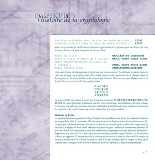UN APERÇU DE
l’histoire de la cryptologie
Position originale dans le bloc de texte en clair : 12345
Nouvelle position dans le bloc de texte chiffré : 42135
Voici un exemple de chiffrement utilisant la permutation ci-dessus pour des blocs de cinq
lettres et la lettre X pour compléter le dernier bloc :
Texte en clair : NAPOLEON ET JOSEPHINE
Texte en clair en blocs de 5 lettres : NAPOL EONET JOSEP HINEX
Texte chiffré(permuté) en blocs de
5 lettres : OANPL EOENT EOJSP EIHNX
Texte chiffré final : OANPLEOENTEOJSPEIHNX
Une autre forme de changement d’ordre est une transposition. En utilisant le même texte en
clair que ci-haut, on construit une table où les espaces sont supprimés et où chaque ligne est
de longueur n. Le texte chiffré est lu colonne par colonne. Voici un exemple élaboré avec n=6
à partir du texte en clair de l’exemple ci-haut :
N A P O L E
O N E T J O
S E P H I N
E X X X X X
Le texte chiffré est obtenu à partir des colonnes, et donne NOSEANEXPEPXOTHXLJIX-
EONX. Il existe plusieurs variations, parfois très complexes, des méthodes décrites ci-haut.
Il est aussi possible de combiner plusieurs méthodes de chiffrement pour améliorer la sécurité
du système et le rendre beaucoup moins vulnérable à la cryptanalyse.
Méthode de Porta
Ce système fut mis au point en 1563 par l’Italien Giovanni Battista da Porta. Sa méthode est décrite
au moyen de la table 1 ci-dessous. Elle nécessite un mot-clé dont les lettres forment les lettres-clés.
La première colonne (contenant des paires de lettres en caractère gras) contient la composante du
mot-clé. La rangée du haut, aussi indiquée en caractère gras, contient la composante primaire du
texte en clair. Leur association permet une substitution réciproque pour une lettre-clé particulière.
Supposons une lettre-clé. Si la lettre du texte en clair figure dans la rangée du haut, on lui substitue
la lettre qui apparaît à l’intersection de la colonne où se trouve la lettre en clair et de la rangée où
se trouve la lettre-clé. Si la lettre du texte en clair n’est pas affichée dans la rangée du haut, on la
cherche dans la rangée où se trouve la lettre-clé et on lui substitue la lettre correspondante.
p. 5
 