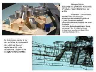 Des premières ébauches aux premières maquettes en volume l’esprit des formes est arrêté.  le bâtiment fut extrêmement  novateur  dans son approche technologique et esthétique grâce aux logiciels initialement réservé à l'aéronautique et à l'automobile . Le projet développe l'approche  déconstructiviste  de Gehry promouvant des formes organiques ,ondulanteset spontanées, jouant des matières et des lumières. La torsion des parois, le jeu des surfaces, le mouvement des volumes   donnent véritablement à cette architecture l’aspect d’une  sculpture monumentale .  