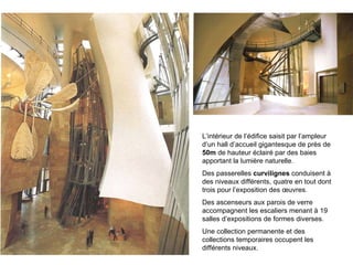 L’intérieur de l’édifice saisit par l’ampleur d’un hall d’accueil gigantesque de près de  50m  de hauteur éclairé par des baies apportant la lumière naturelle. Des passerelles  curvilignes  conduisent à des niveaux différents, quatre en tout dont trois pour l’exposition des œuvres. Des ascenseurs aux parois de verre accompagnent les escaliers menant à 19 salles d’expositions de formes diverses. Une collection permanente et des collections temporaires occupent les différents niveaux. 