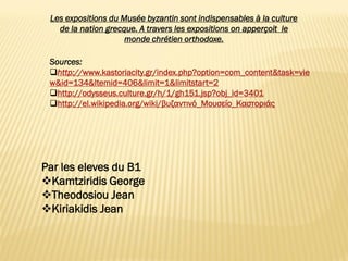 Les expositions du Musée byzantin sont indispensables à la culture
de la nation grecque. A travers les expositions on apperçoit le
monde chrétien orthodoxe.
Par les eleves du B1
Kamtziridis George
Theodosiou Jean
Kiriakidis Jean
Sources:
http://www.kastoriacity.gr/index.php?option=com_content&task=vie
w&id=134&Itemid=406&limit=1&limitstart=2
http://odysseus.culture.gr/h/1/gh151.jsp?obj_id=3401
http://el.wikipedia.org/wiki/βυζαντινό_Μουσείο_Καστοριάς
 