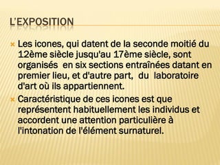  Les icones, qui datent de la seconde moitié du
12ème siècle jusqu'au 17ème siècle, sont
organisés en six sections entraînées datant en
premier lieu, et d'autre part, du laboratoire
d'art où ils appartiennent.
 Caractéristique de ces icones est que
représentent habituellement les individus et
accordent une attention particulière à
l'intonation de l'élément surnaturel.
L’EXPOSITION
 