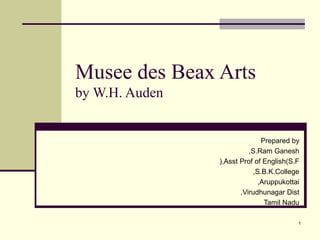 Musee des Beax Arts
by W.H. Auden
Prepared by
S.Ram Ganesh,
Asst Prof of English(S.F(,
S.B.K.College,
Aruppukottai,
Virudhunagar Dist,
Tamil Nadu
1
 