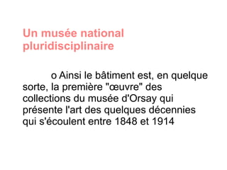 Un musée national pluridisciplinaire  o Ainsi le bâtiment est, en quelque sorte, la première "œuvre" des collections du musée d'Orsay qui présente l'art des quelques décennies qui s'écoulent entre 1848 et 1914 