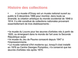 Histoire des collections  o Le musée d'Orsay est un musée national ouvert au public le 9 décembre 1986 pour montrer, dans toute sa diversité, la création artistique du monde occidental de 1848 à 1914. Il a été constitué de collections nationales provenant essentiellement de trois établissements : le musée du Louvre pour les œuvres d'artistes nés à partir de 1820, ou émergeant dans le monde de l'art avec la Seconde République aussi le musée du Jeu de Paume consacré depuis 1947 à l'impressionnisme. Le musée national d'Art moderne qui, lorsqu'il s'est installé en 1976 au Centre Georges Pompidou, n'a conservé que les œuvres d'artistes nés après 1870. 