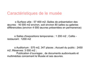 Caractéristiques de le musée  o Surface utile : 57 400 m2 ;Salles de présentation des œuvres : 16 000 m2 environ, soit environ 80 salles ou galeries différenciées (environ 4 000 œuvres présentées en permanence) o Salles d'expositions temporaires : 1 200 m2 ; Cafés - restaurant : 1200 m2 o Auditorium : 570 m2, 347 places ; Accueil du public : 2450 m2 ;Réserves: 3 000 m2 ; Publication d’ouvrages , de documents audiovisuels et multimédias concernant le Musée et ses œuvres. 