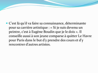  C'est là qu'il va faire sa connaissance, déterminante
pour sa carrière artistique : « Si je suis devenu un
peintre, c'est à Eugène Boudin que je le dois ». Il
conseille aussi à son jeune comparse à quitter Le Havre
pour Paris dans le but d'y prendre des cours et d'y
rencontrer d'autres artistes.