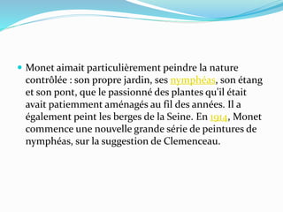  Monet aimait particulièrement peindre la nature
contrôlée : son propre jardin, ses nymphéas, son étang
et son pont, que le passionné des plantes qu'il était
avait patiemment aménagés au fil des années. Il a
également peint les berges de la Seine. En 1914, Monet
commence une nouvelle grande série de peintures de
nymphéas, sur la suggestion de Clemenceau.