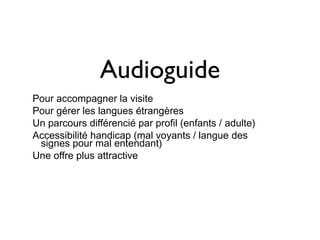 Audioguide
Pour accompagner la visite
Pour gérer les langues étrangères
Un parcours différencié par profil (enfants / adulte)
Accessibilité handicap (mal voyants / langue des
 signes pour mal entendant)
Une offre plus attractive
 