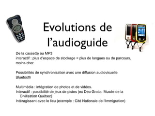 Evolutions de
                  l’audioguide
De la cassette au MP3
interactif : plus d'espace de stockage = plus de langues ou de parcours,
moins cher

Possibilités de synchronisation avec une diffusion audiovisuelle
Bluetooth

Multimédia : intégration de photos et de vidéos.
Interactif : possibilité de jeux de pistes (ex Deo Gratia, Musée de la
   Civilisation Québec)
Intéragissant avec le lieu (exemple : Cité Nationale de l'Immigration)
 