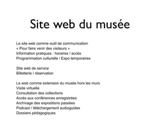 Site web du musée
Le site web comme outil de communication
« Pour faire venir des visiteurs »
Information pratiques : horaires / accès
Programmation culturelle / Expo temporaires

Site web de service
Billetterie / réservation

Le web comme extension du musée hors les murs
Visite virtuelle
Consultation des collections
Accès aux conférences enregistrées
Archivage des expositions passées
Podcast / téléchargement audioguides
Dossiers pédagogiques
 
