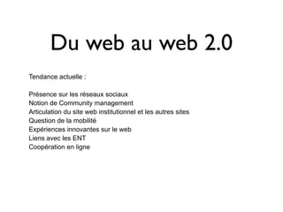 Du web au web 2.0
Tendance actuelle :

Présence sur les réseaux sociaux
Notion de Community management
Articulation du site web institutionnel et les autres sites
Question de la mobilité
Expériences innovantes sur le web
Liens avec les ENT
Coopération en ligne
 