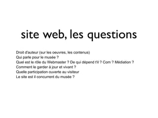 site web, les questions
Droit d'auteur (sur les oeuvres, les contenus)
Qui parle pour le musée ?
Quel est le rôle du Webmaster ? De qui dépend t'il ? Com ? Médiation ?
Comment le garder à jour et vivant ?
Quelle participation ouverte au visiteur
Le site est il concurrent du musée ?
Comment rester lisible malgré la complexité
 