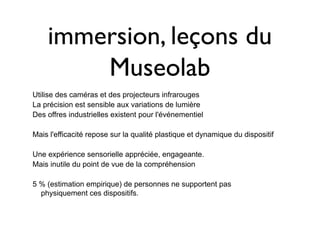 immersion, leçons du
        Museolab
Utilise des caméras et des projecteurs infrarouges
La précision est sensible aux variations de lumière
Des offres industrielles existent pour l'événementiel

Mais l'efficacité repose sur la qualité plastique et dynamique du dispositif

Une expérience sensorielle appréciée, engageante.
Mais inutile du point de vue de la compréhension

5 % (estimation empirique) de personnes ne supportent pas
  physiquement ces dispositifs.
 