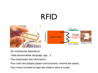 RFID



De nombreuses applications :
Visite personnalisée (language, âge,...)‫‏‬
Pour bookmarker des informations
Pour créer des ipobjets (objets communicants / internet des objets)
Pour mieux connaître le trajet des visiteurs dans le musée
 