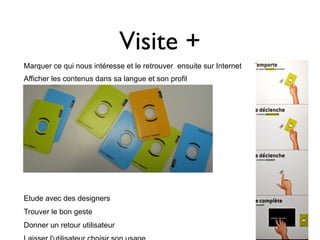 Visite +
Marquer ce qui nous intéresse et le retrouver ensuite sur Internet
Afficher les contenus dans sa langue et son profil




Etude avec des designers
Trouver le bon geste
Donner un retour utilisateur
 