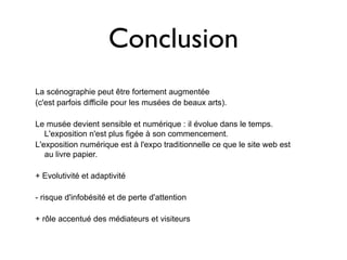 Conclusion
La scénographie peut être fortement augmentée
(c'est parfois difficile pour les musées de beaux arts).

Le musée devient sensible et numérique : il évolue dans le temps.
   L'exposition n'est plus figée à son commencement.
L'exposition numérique est à l'expo traditionnelle ce que le site web est
   au livre papier.

+ Evolutivité et adaptivité

- risque d'infobésité et de perte d'attention

+ rôle accentué des médiateurs et visiteurs
 