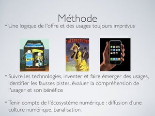 • Une
                        Méthode
        logique de l'offre et des usages toujours imprévus




• Suivreles technologies, inventer et faire émerger des usages,
 identifer les fausses pistes, évaluer la compréhension de
 l'usager et son bénéfce

• Tenircompte de l'écosystème numérique : diffusion d'une
 culture numérique, banalisation.
 
