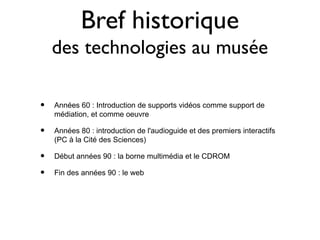 Bref historique
    des technologies au musée

•   Années 60 : Introduction de supports vidéos comme support de
    médiation, et comme oeuvre

•   Années 80 : introduction de l'audioguide et des premiers interactifs
    (PC à la Cité des Sciences)

•   Début années 90 : la borne multimédia et le CDROM

•   Fin des années 90 : le web
 