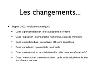 Les changements...
•   Depuis 2000, révolution numérique :

    •   Dans la personnalisation : de l'audioguide à l'iPhone

    •   Dans l'exposition : scénographie numérique, espaces immersifs,

    •   Dans les multimédias : interactivité, 3D, sons spatialisés

    •   Dans la médiation : présentielle ou virtuelle

    •   Dans la conservation : numérisation des collections, numérisation 3D

    •   Dans l'interaction et la communication : de la visite virtuelle sur le web
        aux réseaux sociaux.
 
