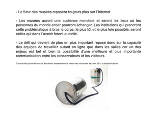 - Le futur des musées reposera toujours plus sur l’Internet.

- Les musées auront une audience mondiale et seront les lieux où les
personnes du monde entier pourront échanger. Les institutions qui prendront
cette problématique à bras le corps, le plus tôt et le plus loin possible, seront
celles qui dans l’avenir feront autorité.

- Le défi qui devient de plus en plus important repose donc sur la capacité
des équipes de travailler autant en ligne que dans les salles car un des
enjeux est bel et bien la possibilité d’une meilleure et plus importante
communication entre les conservateurs et les visiteurs.
Conxa Rodà (musée Picasso de Barcelone) enseignements à retenir des rencontres de juillet 2011 au British Museum
 