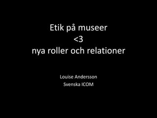 Etik på museer <3 nya roller och relationer Louise Andersson Svenska ICOM 