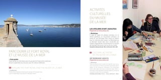 2120
> Visite guidée
Toute l’année sur réservation pour les groupes de 35 personnes maximum.
De juin à septembre, tous les jours, pour les visiteurs individuels.
> Guided tour
All year round (advance booking) for groups of 35 people max.
June to September, every day, for individual visitors.
ART WORKSHOP (ADULTS)
Programme on www.cannes.com
> Workshops
These are practical art courses on a specific topic, an ar-
tistic movement, an artist or an artistic technique, which
relates to the museums’ collections. The workshops,
which take place over two consecutive days, allow a
technique to be explored in greater depth by using the
museum’s works of art as examples.
SaturdayandSunday,10a.m.-12p.m.and2p.m.-4p.m.
ACTIVITÉS
CULTURELLES
DU MUSÉE
DE LA MER
LES ATELIERS D’ART (ADULTES)
Programme sur www.cannes.com
> Workshops
Il s’agit de stages de pratique artistique sur un
thème spécifique, un mouvement artistique, un
artiste ou une technique d’art, choisis en rapport
avec les collections des musées. Les Workshops qui
se déroulent durant deux jours consécutifs, per-
mettent d’approfondir une technique en se servant
de l’exemple des œuvres d’art au sein du musée.
Samedi et dimanche de 10h à 12h et de 14h à 16h
PARCOURIR LE FORT ROYAL
ET LE MUSÉE DE LA MER
EXPLORE THE FORT ROYAL AND THE MUSÉE DE LA MER
CULTURAL ACTIVITIES
OF THE MUSÉE DE LA MER
 