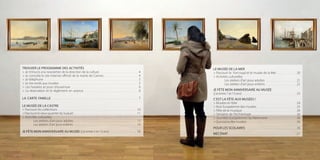 32
LE MUSÉE DE LA MER
> Parcourir le Fort royal et le musée de la Mer ................................ 20
> Activités culturelles
	 Les ateliers d’art pour adultes ................................................... 21
	 Les ateliers d’art pour enfants .................................................. 22
JE FÊTE MON ANNIVERSAIRE AU MUSÉE
(j’ai entre 7 et 13 ans) .......................................................................................... 23
C’EST LA FÊTE AUX MUSÉES !
> Musées en folie ................................................................................................. 24
> Nuit Européenne des musées ................................................................. 25
> Fête de la musique ......................................................................................... 26
> Semaine de l’Archéologie ......................................................................... 26
> Journées européennes du Patrimoine ............................................. 26
> Quinzaine des musées .................................................................................. 26
POUR LES SCOLAIRES .................................................................................. 26
MÉCÉNAT ................................................................................................................ 27
TROUVER LE PROGRAMME DES ACTIVITÉS
> Je m’inscris à la newsletter de la direction de la culture ................................................................ 4
> Je consulte le site internet officiel de la mairie de Cannes ........................................................ 4
> Je téléphone ............................................................................................................................................................. 5
> Je me rends aux musées ................................................................................................................................... 5
> Les horaires et jours d’ouverture ............................................................................................................... 6
> La réservation et le règlement en avance ......................................................................................... 6
LA CARTE FAMILLE .............................................................................................................................................. 7
LE MUSÉE DE LA CASTRE
> Parcourir les collections ................................................................................................................................... 10
>ParcourirlevieuxquartierduSuquet.........................................................................................................11
> Activités culturelles
	 Les ateliers d’art pour adultes ........................................................................................................ 12
	 Les ateliers d’art pour enfants ......................................................................................................... 14
JE FÊTE MON ANNIVERSAIRE AU MUSÉE (j’ai entre 5 et 13 ans) ............................................ 16
 