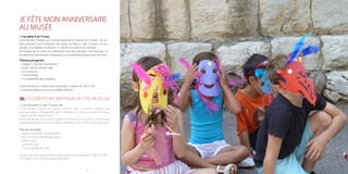1716
JE FÊTE MON ANNIVERSAIRE
AU MUSÉE
> J’ai entre 5 et 13 ans
Dans l’ancien château de Cannes, aujourd’hui devenu un musée, les en-
fants peuvent venir retrouver des traces du Moyen Age à travers la tour
donjon, la chapelle romane du 12e
siècle et la citerne du château.
Au musée de la Castre, les collections des pays lointains, l’archéologie et
les peintures permettent d’organiser un anniversaire épique avec ses amis.
Thèmes proposés :
> Egypte : momies et pharaons
> Parle-moi du Moyen Age
> En musique !
> Animal Party
> La sarabande des masques
Toute l’année sur rendez-vous mercredi et samedi de 10h à 13h.
15 enfants maximum avec un adulte référent.
CELEBRATE MY BIRTHDAY AT THE MUSEUM
> I am between 5 and 13 years old
In the former Château of Cannes, which is now a museum, children can
rediscover traces of the Middle Ages in the keep, the 12th century Romanesque
chapel and the castle’s cistern.
Inside the Musée de la Castre, collections from far-off countries, archaeology
and paintings allow an epic birthday celebration, with friends, to be organised.
Themes available:
> Egypt: mummies and pharaohs
> Tell me about the Middle Ages
> With music!
> Animal Party
> The saraband of masks
All year round by appointment, wednesday and saturday from 10am to 1pm.
15 children max with one responsible adult.
 