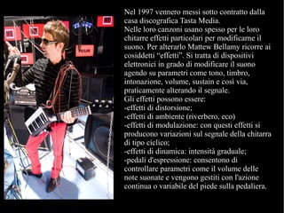 Nel 1997 vennero messi sotto contratto dalla
casa discografica Tasta Media.
Nelle loro canzoni usano spesso per le loro
chitarre effetti particolari per modificarne il
suono. Per alterarlo Mattew Bellamy ricorre ai
cosiddetti “effetti”. Si tratta di dispositivi
elettronici in grado di modificare il suono
agendo su parametri come tono, timbro,
intonazione, volume, sustain e così via,
praticamente alterando il segnale.
Gli effetti possono essere:
-effetti di distorsione;
-effetti di ambiente (riverbero, eco)
-effetti di modulazione: con questi effetti si
producono variazioni sul segnale della chitarra
di tipo ciclico;
-effetti di dinamica: intensità graduale;
-pedali d'espressione: consentono di
controllare parametri come il volume delle
note suonate e vengono gestiti con l'azione
continua o variabile del piede sulla pedaliera.
 