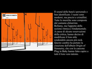 Il sound della band è personale e
ben identificato. I suoni sono
moderni, ma precisi e cristallini.
Tutte le musiche sono composte
dal cantante-chitarrista
Bellamy, ma l'apporto della
sezione ritmica è fondamentale.
A causa di alcune osservazioni
della critica, hanno deciso di
modificare il loro stile
rendendolo ancora più rock.
Questo cambio ha portato la
creazione dell'album Origin of
Simmetry, che con la canzone
Plug in Baby hanno fatto capire a
tutti il loro vero talento.
 