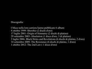 Discografia:
I Muse nella loro carriera hanno pubblicato 6 album:
4 ottobre 1999- Showbiz (2 dischi d'oro)
17 luglio 2001- Origin of Simmetry (2 dischi di platino)
29 settembre 2003- Absolution (1 disco d'oro, 3 di platino)
3 luglio 2006- Black Holes and Revelations (6 dischi di platino, 2 d'oro)
14 settembre 2009- The Resistance (6 dischi di platino, 1 d'oro)
1 ottobre 2012- The 2nd Law ( 1 disco d'oro)
 