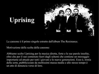 La canzone è il primo singolo estratto dall'album The Resistance.
Motivazione della scelta della canzone:
Abbiamo scelto Uprising per la musica diretta, forte e le sue parole insolite,
oltre che per il suo contenuto fuori dagli schemi che contiene un messaggio
importante ed attuale per tutti i giovani e le nuove generazioni. Esso è, ironia
della sorte, pubblicizzato da moltissimi massa media e allo stesso tempo è
un atto di denuncia verso di loro.
Uprising
 