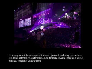 Ci sono piaciuti da subito perché sono in grado di padroneggiare diversi
stili (rock alternativo, elettronica...) e affrontare diverse tematiche, come:
politica, religione, vita e guerra.
 