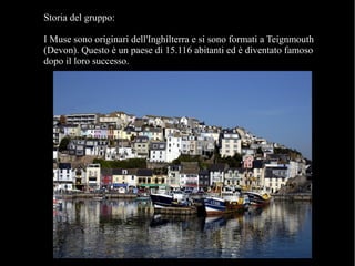 Storia del gruppo:
I Muse sono originari dell'Inghilterra e si sono formati a Teignmouth
(Devon). Questo è un paese di 15.116 abitanti ed è diventato famoso
dopo il loro successo.
 