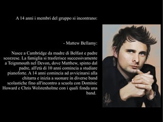 A 14 anni i membri del gruppo si incontrano:
- Mattew Bellamy:
Nasce a Cambridge da madre di Belfast e padre
scozzese. La famiglia si trasferisce successivamente
a Teignmouth nel Devon, dove Matthew, spinto dal
padre, all'età di 10 anni comincia a studiare
pianoforte. A 14 anni comincia ad avvicinarsi alla
chitarra e inizia a suonare in diverse band
scolastiche fino all'incontro a scuola con Dominic
Howard e Chris Wolstenholme con i quali fonda una
band.
 