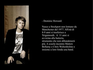 - Dominic Howard:
Nasce a Stockport non lontano da
Manchester del 1977. All'età di
8-9 anni si trasferisce a
Teignmouth. A 11 anni si
avvicina alla batteria,
strumento che non abbandonerà
più. A scuola incontra Mattew
Bellamy e Chris Woltenholme e
insieme a loro fonda una band.
 