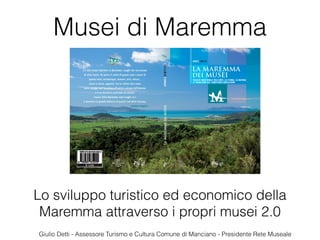 Lo sviluppo turistico ed economico della
Maremma attraverso i propri musei 2.0
Musei di Maremma
Giulio Detti - Assessore Turismo e Cultura Comune di Manciano - Presidente Rete Museale
 
