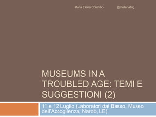 Maria Elena Colombo @melenabig 
MUSEUMS IN A 
TROUBLED AGE: TEMI E 
SUGGESTIONI (2) 
11 e 12 Luglio (Laboratori dal Basso, Museo 
dell’Accoglienza, Nardò, LE) 
 