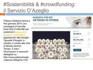 #Sostenibilità & #crowdfunding: 
il Servizio D’Azeglio 
Palazzo Madama lancia a 
fine gennaio 2013 una 
campagna di raccolta 
fondi SOLO ONLINE per 
sostenere l’acquisto di 
servizio in porcellana 
appartenuto alla famiglia 
Taparelli d’Azeglio in 
vendita a Londra alla cifra 
di 66mila sterline. 
Tempo: 2 mesi - 
Informazioni e resoconti 
dettagliati su 
http://www.palazzomada 
matorino.it/blog/?p=723 
 