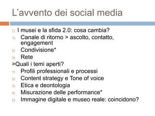 L’avvento dei social media 
 I musei e la sfida 2.0: cosa cambia? 
1) Canale di ritorno > ascolto, contatto, 
engagement 
2) Condivisione* 
3) Rete 
>Quali i temi aperti? 
1) Profili professionali e processi 
2) Content strategy e Tone of voice 
3) Etica e deontologia 
4) Misurazione delle performance* 
5) Immagine digitale e museo reale: coincidono? 
 