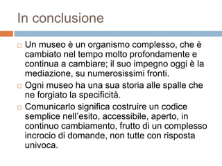 In conclusione 
 Un museo è un organismo complesso, che è 
cambiato nel tempo molto profondamente e 
continua a cambiare; il suo impegno oggi è la 
mediazione, su numerosissimi fronti. 
 Ogni museo ha una sua storia alle spalle che 
ne forgiato la specificità. 
 Comunicarlo significa costruire un codice 
semplice nell’esito, accessibile, aperto, in 
continuo cambiamento, frutto di un complesso 
incrocio di domande, non tutte con risposta 
univoca. 
 