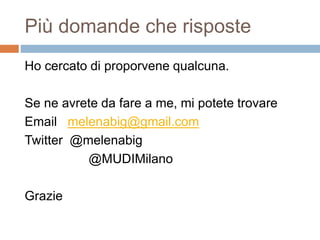 Più domande che risposte 
Ho cercato di proporvene qualcuna. 
Se ne avrete da fare a me, mi potete trovare 
Email melenabig@gmail.com 
Twitter @melenabig 
@MUDIMilano 
Grazie 
 