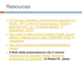 Resources 
 [1] Duncan Cameron, The museum,a temple or a 
forum, 1971 ( ora in Il nuovo museo, Origini e 
percorsi, vol I, a c. di Cecilia Ribaldi, Il 
Saggiatore, 2005) 
 [2] Longhi è citato in Anna Chiara Cimoli, Musei 
effimeri. Allestimenti in Italia 1949|1963, 2007, il 
Saggiatore 
 http://www.pinterest.com/deriso0034/loghi-di-musei/ 
 Il titolo della presentazione cita il volume 
Museums in a Troubled World: Renewal, 
Irrelevance, or Collapse? di Robert R. Janes 
