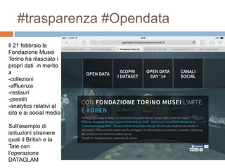 #trasparenza #Opendata 
Il 21 febbraio la 
Fondazione Musei 
Torino ha rilasciato i 
propri dati in merito 
a 
-collezioni 
-affluenza 
-restauri 
-prestiti 
-analytics relativi al 
sito e ai social media 
Sull’esempio di 
istituzioni straniere 
quali il British e la 
Tate con 
l’operazione 
DATAGLAM 
 