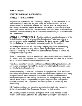 Muse in Cologne
COMPETITION TERMS & CONDITIONS
ARTICLE 1 – ORGANISATION
Blogmusik SAS (hereafter "the Organising Company"), a company listed in the
Paris Trade and Companies Register under the reference B 495 246 308,
headquartered at 10-12 rue d’Athènes, 75009 Paris, France, is organising a
competition between 16 June 2015 and 20 June 2015. Entry is free of charge
and no purchase is necessary. This competition, which is called “Muse in Cologe”
(hereafter "the Competition"), will be open to all individuals aged 18 and over who
are Twitter users.
ARTICLE 2 – PARTICIPANTS 2.1 The Competition is open to all residents of the
United Kingdom, aged 18 who are either Facebook or Twitter users, have a
current passport and are available to attend the Muse concert on 30 June
2015 in Cologne. No purchase is necessary to enter the Competition.
2.2 Participants authorise the Organising Company to perform all necessary
checks on the information they provide when registering on the Deezer
website. Should any of this information be found to be incorrect or untrue, the
participant will be disqualified.
Should it be demonstrated that a participant has attempted to cheat, in particular
by creating false identities to enter the Competition more than once, he or she will
be permanently disqualified in respect of all entries.
This clause specifically provides for the disqualification of anyone attempting, by
any means whatsoever, to modify the system for entering the Competition, and
specifically to alter the outcome.
Anyone attempting to enter the Competition using systems such as automated
competition entry tools or software created for automated competition entry, or by
using information, email addresses or customer numbers other than those
corresponding to their own identity and address, or, more generally, using any
method which does not respect the principle of all participants having equal
chances of winning the Competition, will be disqualified, automatically and
permanently.
2.3 This Competition is not open to anyone directly or indirectly involved in
devising it, or to staff of the Organising Company or their families.
2.4 Any entry which is incomplete or illegible, which bears incorrect contact
details, which is received before the Competition opening time as indicated in
 