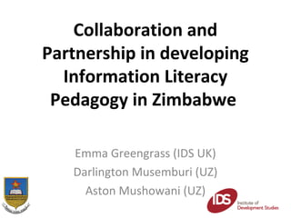 Collaboration and
Partnership in developing
  Information Literacy
 Pedagogy in Zimbabwe

   Emma Greengrass (IDS UK)
   Darlington Musemburi (UZ)
     Aston Mushowani (UZ)
 