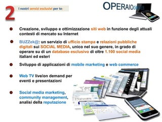 2I nostri servizi esclusivi per te: Creazione, sviluppo e ottimizzazione siti webin funzione degli attuali contesti di mercato su InternetBUZZek@: un servizio di ufficio stampa e relazioni pubblichedigitali sui SOCIAL MEDIA, unico nel suo genere, in grado di operare su di un database esclusivo di oltre 1.100 social media italiani ed esteriSviluppo di applicazioni di mobile marketing e web commerceWeb TV live/on demand per eventi e presentazioniSocial media marketing, community management, analisi della reputazione