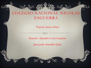 COLEGIO NACIONAL NICOLÁS
        ESGUERRA

           Proyecto: museo virtual


     Mauricio Alejandro Cerón Gualteros

         Juan pablo chinchilla Ojeda
 