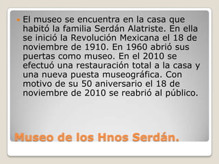 Museo de los Hnos Serdán.
 El museo se encuentra en la casa que
habitó la familia Serdán Alatriste. En ella
se inició la Revolución Mexicana el 18 de
noviembre de 1910. En 1960 abrió sus
puertas como museo. En el 2010 se
efectuó una restauración total a la casa y
una nueva puesta museográfica. Con
motivo de su 50 aniversario el 18 de
noviembre de 2010 se reabrió al público.
 